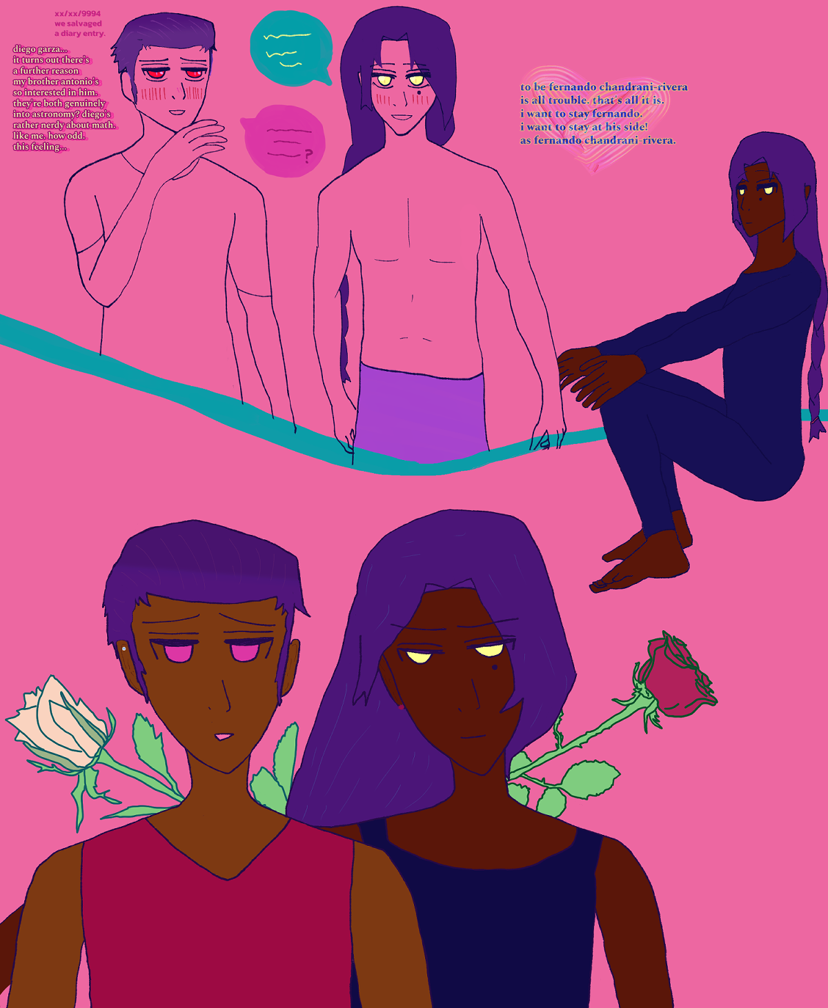 This canvas begins at the top with a sketch where both diego and fernando are blushing intensely, diego a little more so while soft in the eyes. he has red eyes, a small smile, as struck expression, has his hand by his chin. his black hair shown as violet is in a pomade back. fernando has a happy expression, with golden eyes and a warm grin. he has a beauty mark under his right eye, long falling dark braid and is wearing a lavender-violet lungi only. they're conversing excitedly, with fernando having an aqua-teal speech bubble with golden script and diego having a hot pink speech bubble with red script and question mark at the end. it says on the left '[hidden date and month] and year 9994. we salvaged a diary entry. diego garza... it turns out there's a further reason my brother antonio's so interested in him. they're both genuinely into astronomy? diego's rather nerdy about math. like me. how odd. this feeling...' the script is bright yellow over hot pink aside from the note of finding a diary entry, which is just hot pink. by fernando on the right it says 'to be fenrando chandrani-rivera is all trouble. that's all it is. i want to stay fernando. i want to stay at his side! as fernando chandrani-rivera.'

Unlike in the sectioned sketch dropped prior which had an ocean motif, there's an aqua-teal line separating the characters from the other parts of the sketch.

On the left there's a lone Fernando in a dark blue wetsuit smiling toward you, the viewer. He has his usual braid shown violet but overall implied to be dark, yellow eyes that are 'gold' in the context of Blue Horizon, and red-brown skin. He's crouched and in an idle sitting position with his hands rested on his knees.

At the bottom of the canvas Diego Garza is staring at Fernando Chandrani-Rivera with soft fuchsia eyes and gentle expression. He has dark hair implied via violet color in a pomade, medium bronze skin, and wears a red shirt and a Spectral-eyed version of a nazar earring on the top of his ear. There's a yellow rose behind him with large petals. Fernando is staring back at Diego with a deeply caring expression. He has golden eyes toned bright yellow, red-brown skin, a beauty mark under his eye, long dark hair toned violet falling partly toward Diego due to a head tilt, and wears a dark blue tanktop. There's a red rose behind him with smaller petals. There's stems with bright green-toned leaves and thorns on them behind the two. The background stays salmon pink, and the gradient is less intense.